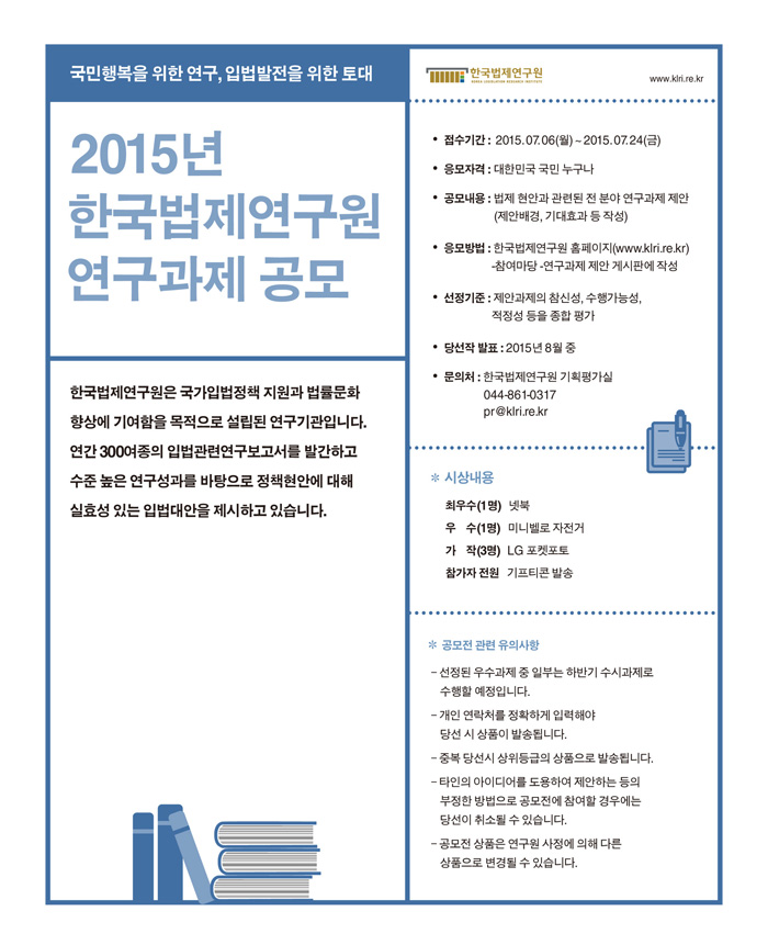 접수기간 2015. 07. 06(월)-2015. 07. 24(금)
응모자격 대한민국 국민 누구나
공모내용 법제현안과 관련된 전 분야 연구과제 제안(제안배경, 기대효과 등 작성)
응모방법 한국법제연구원 홈페이지 참여마당 연구과제 제안 게시판에 작성
선정기준 제안과제의 참신성, 수행가능성, 적정성 등을 종합 평가
당선작발표 2015년 8월중
문의처 기획평가실 044-861-0317
시상내용 최우수1명 넷북 우수1명 미니벨로 자전거 가작3명 엘지포켓포토 참가자전원 기프트콘