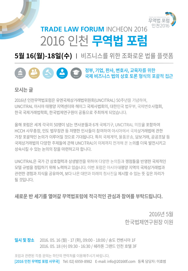 2016 인천 무역법 포럼
일시 5월 16~18일 
장소 송도 컨벤시아, 쉐라톤 그랜드 인천 호텔
비즈니스를 위한 조화로운 법률 플랫폼 - 정부, 기업, 판사, 변호사, 교육자를 위한 상호 토론 형식의 포괄적 접근