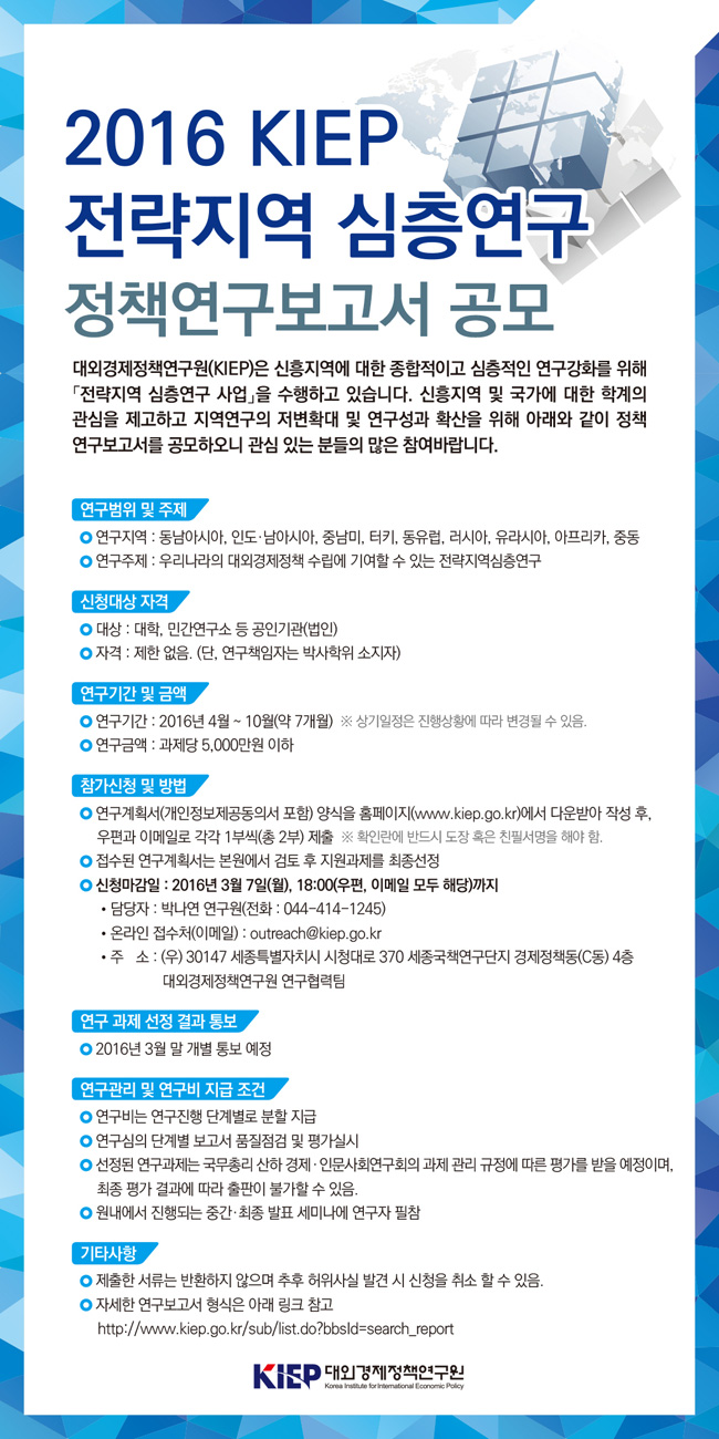 2016 KIEP 전략지역 심층연구 정책연구보고서 공모전
(1) 연구지역 및 주제
- 동남아시아, 인도 ·남아시아, 중남미, 터키, 동유럽, 러시아, 유라시아, 아프리카, 중동
- 우리나라의 대외경제정책 수립에 기여할 수 있는 전략지역심층연구
(2) 지원대상 자격
- 대상: 대학, 민간연구소 등 공인기관(법인)
- 자격: 제한없음 단, 연구책임자는 박사학위 소지자
(3) 연구기간 및 금액
- 2016년 4월 - 10월 약7개월
- 과제당 5,000 만원 이하
(4) 참가신청 및 방법
- 연구계획서 양식을 홈페이지에서 다운받아 작성후 우편과 이메일로 각각 1부씩 제출
- 신청마감일 2016년 3월 7일 월, 18:00 까지(우편, 이메일 모두 해당까지)
- 담당자 박나연 연구원(044-414-1245)