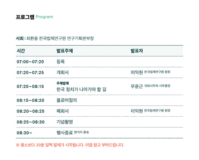 프로그램, 사회-최환용 한국법제연구원 연구기획본부장 07:00~07:20등록, 07:20~07:25 개회사, 07:25~08:15 주제발제-한국정치가 나아가야할길, 08:15~08:20 플로어질의, 08:20~08:25 폐회사, 08:25~08:30 기념촬영, 08:30~ 행사종료