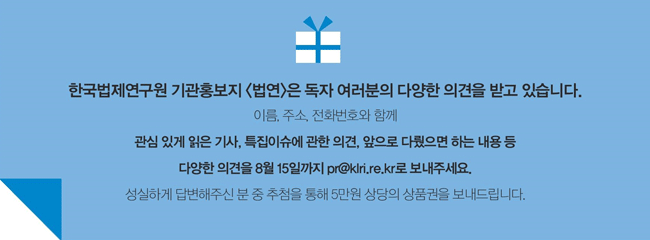 한국법제연구원 기관홍보지 법연은 독자 여러분의 다양한 의견을 받고 있습니다. 이름, 주소 , 전화번호와 함께 관심있게 읽은 기사, 특집이슈에 관한 의견, 앞으로 다뤘으면 하는 내용 등 다양한 의견을 8월 15일까지 pr@klri.re.rk로 보내주세요. 성실하게 답변해주신 분 중 추첨을 통해 5만원 상당의 상품권을 보내드립니다