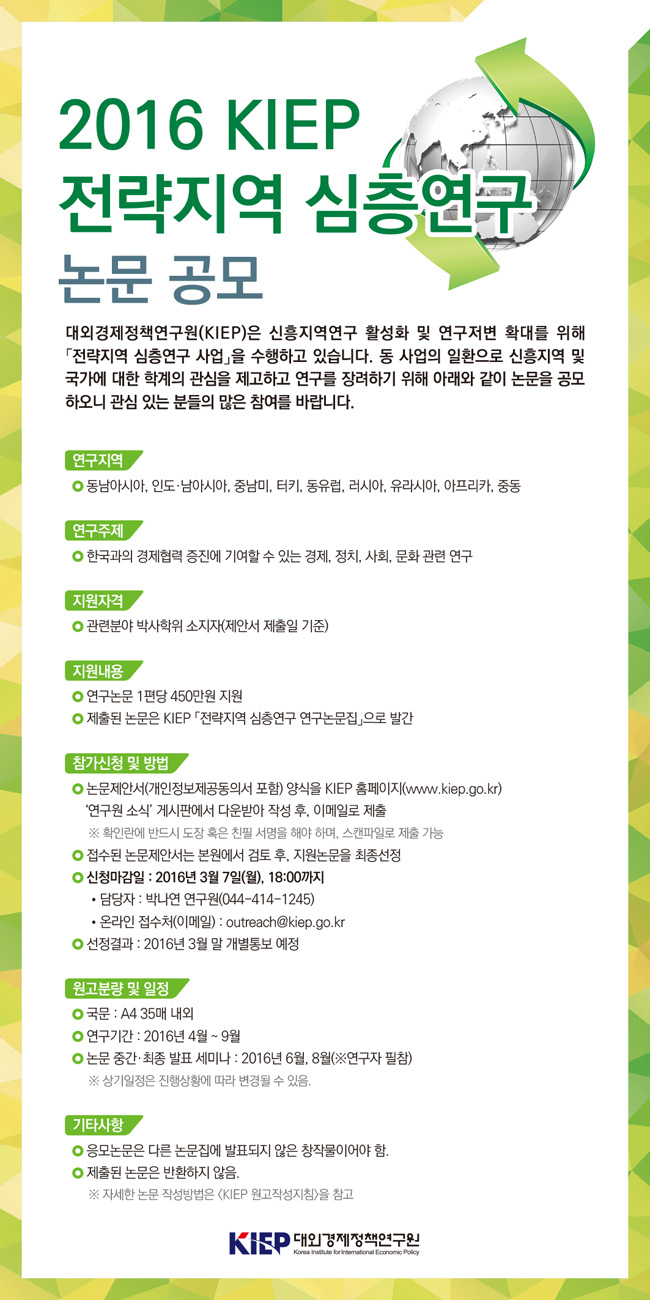 2016 KIEP 전략지역 심층연구 논문 공모전
(1) 연구지역 및 주제
- 동남아시아, 인도 ·남아시아, 중남미, 터키, 동유럽, 러시아, 유라시아, 아프리카, 중동
- 한국과의 경제협력 증진에 기여할 수 있는 경제, 정치, 사회, 문화 관련연구
(2) 지원자격
- 관련분야 박사학위 소지자
(3) 참가신청
- 논문제안서 양식을 KIEP 홈페이지 연구원소식 게시판에서 다운받아 작성후, 이메일로 제출
- 2016년 3월 7일 월 18:00 까지
- 담당자 박나연 연구원(044-414-1245)
- 이메일 outreach@kiep.go.kr
(4) 지원내용
- 연구논문 1편당 450만원 지원