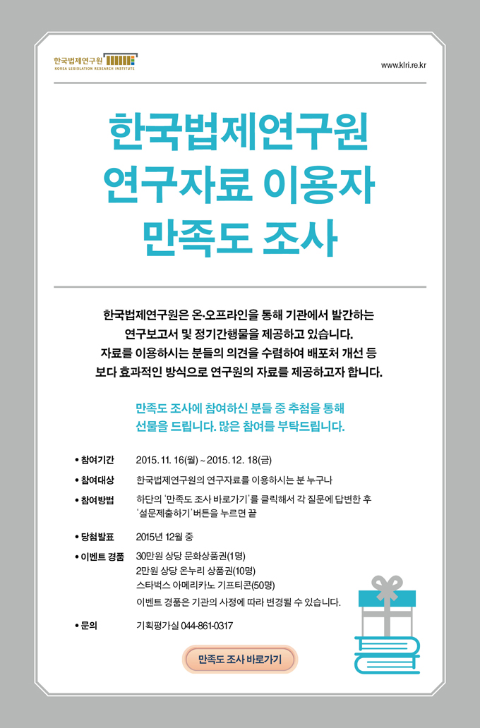 한국법제연구원은 온오프라인을 통해 기관에서 발간하는 연구보고서 및 정기간행물을 제공하고 있습니다. 자료를 이용하시는 분들의 의견을 수렴하여 배포처 개선 등 보다 효과적인 방식으로 연구원의 자료를 제공하고자 합니다.
참여기간 2015년 11월 16일 월 - 12월 18일 금
참여대상 한국법제연구원의 연구자료를 이용하시는 분 누구나
참여방법 하단의 만족도 조사를 클릭해서 각 질문에 답한 후 버튼을 누르면 끝
당첨발표 2015년 12월 중
문의 기획평가실 044-861-0317