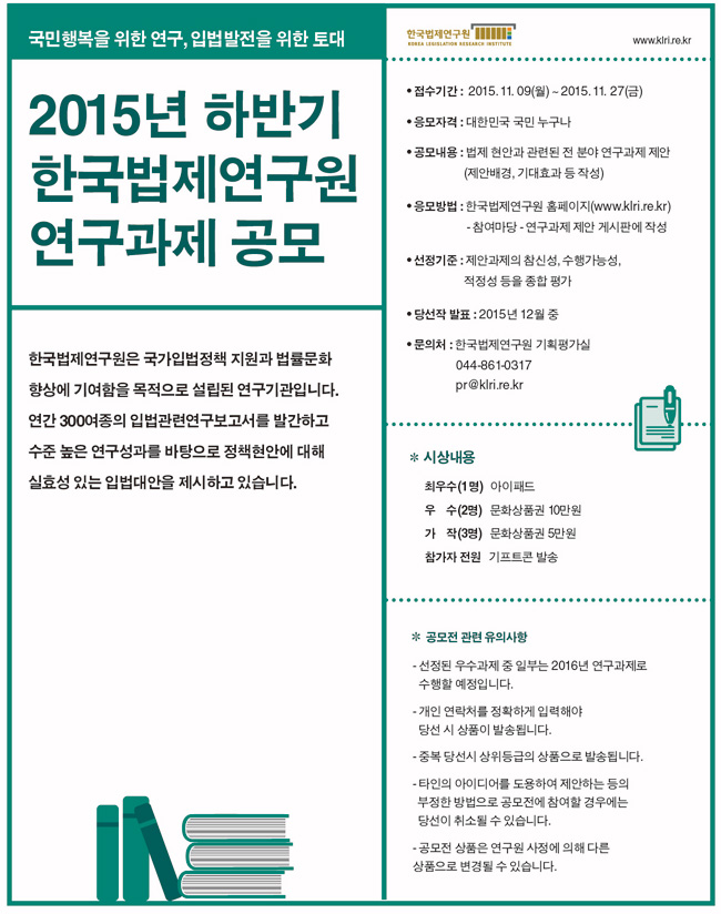 접수기간 2015. 11. 09(월)-2015.11.27(금)
응모자격 대한민국 국민 누구나
공모내용 법제현안과 관련된 전 분야 연구과제 제안(제안배경, 기대효과 등 작성)
응모방법 한국법제연구원 홈페이지 참여마당 연구과제 제안 게시판에 작성
선정기준 제안과제의 참신성, 수행가능성, 적정성 등을 종합 평가
문의처 기획평가실 044-861-0317
시상내용 최우수1명 아이패드 우수2명 문화상품권 10만원 가작3명 문화상품권 5만원 참가자전원 기프트콘 발송