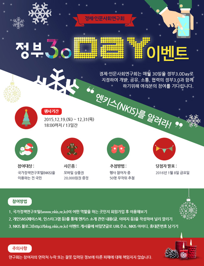 정부3.0 day 이벤트
행사기간 2015년 12월 19일(토) - 12.31(목) 18:00까지 13일간
참여대상 국가정책연구포털을 이용하는 전 국민
사은품 모바일 상품권 20,000원권 증정
추첨방법 행사참여자중 50명 무작위 추첨
당첨자 발표 2016년 1월 8일 금요일
참여방법 1. 국가정책연구포털이 어떤 역할을 하는 곳인지 회원가입 후 이용해보기 2. 개인sns를 통해 엔키스 소개 관련 내용을 작성하여 널리 알리기 3. 엔키스 블로그 이벤트 게시물에 비밀댓글로 url주소, 엔키스 아이디, 휴대폰번호 남기기