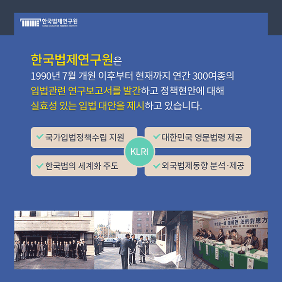 한국법제연구원은 1990년 7월 개원 이후부터 현재까지 연간 300여종의 입법관련 연구보고서를 발간하고 정책현안에 대해 실효성 있는 입법대안을 제시하고 있습니다. 국가입법정책수립 지원 / 대한민국 영문법령 제공 / 한국법의 세계화 주도 / 외국법제동향 분석ㆍ제공