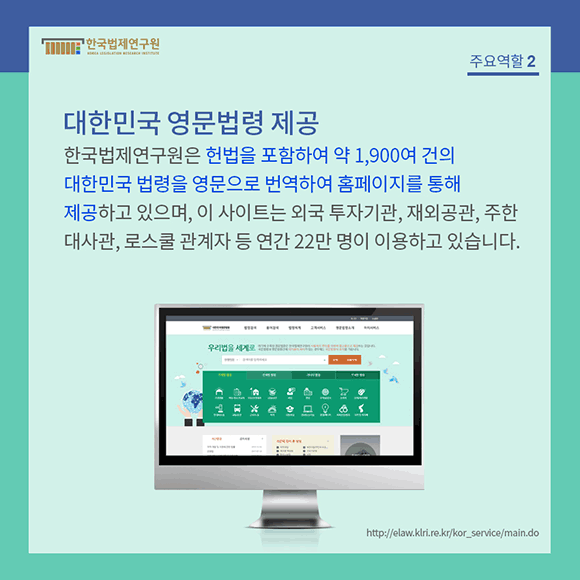 한국법제연구원은 헌법을 포함하여 약 1,900여건의 대한민국법령을 영문으로 번역하여 홈페이지를 통해 제공하고 있으며, 이 사이트는 외국 투자기관, 재외공관, 주한대사관, 로스쿨 관계자 등 연간 22만 명이 이용하고 있습니다.