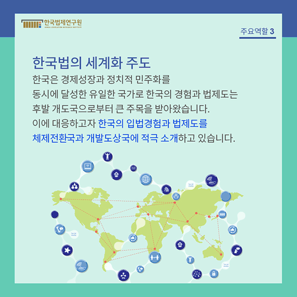 한국은 경제성장과 정치적 민주화를 동시에 달성한 유일한 국가로 한국의 경험과 법제도는 후발 개도국으로부터 큰 주목을 받아왔습니다.  이에 대응하고자 한국의 입법경험과 법제도를 체제전환국과 개발도상국에 적극 소개하고 있습니다.
