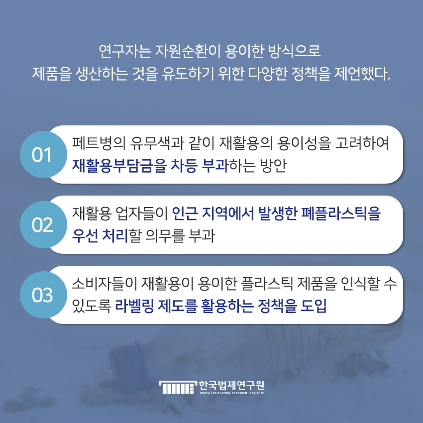 연구자는 자원순환이 용이한 방식으로 제품을 생산하는 것을 유도하기 위한 정책을 제언했다. 01 페트병의 유무색과 같이 재활용의 용이성을 고려하여 재활용부담금을 차등 부과하는 방안 / 02 재활용 업자들이 인근 지역에서 발생한 폐플라스틱을 우선 처리할 의무를 부과 / 03 소비자들이 재활용이 용이한 플라스틱 제품을 인식할 수 있도록 라벨링 제도를 활용하는 정책을 도입