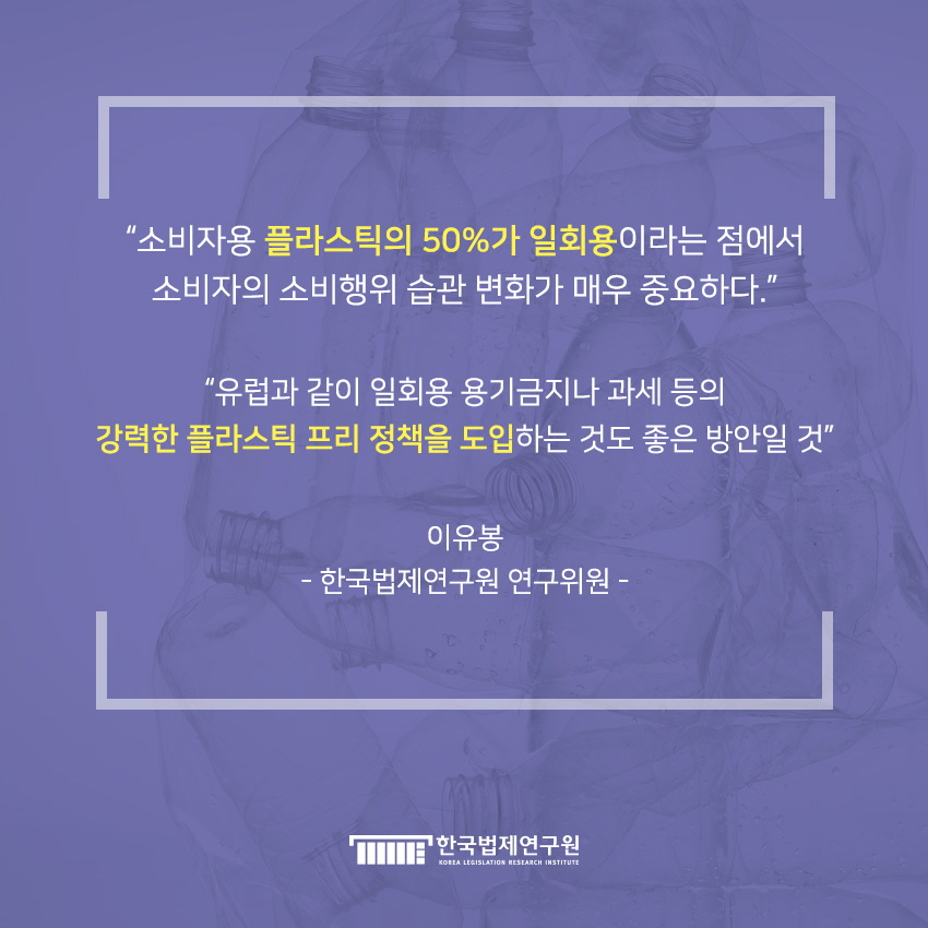 '소비자용 플라스틱의 50%가 일회용이라는 점에서 소비자의 소비행위 습관 변화가 매우 중요하다.' '유럽과 같이 일회용 용기금지나 과세 등의 강력한 플라스틱 프리 정책을 도입하는 거소 좋은 방안일 것' 이유봉-한국법제연구원 연구위원-