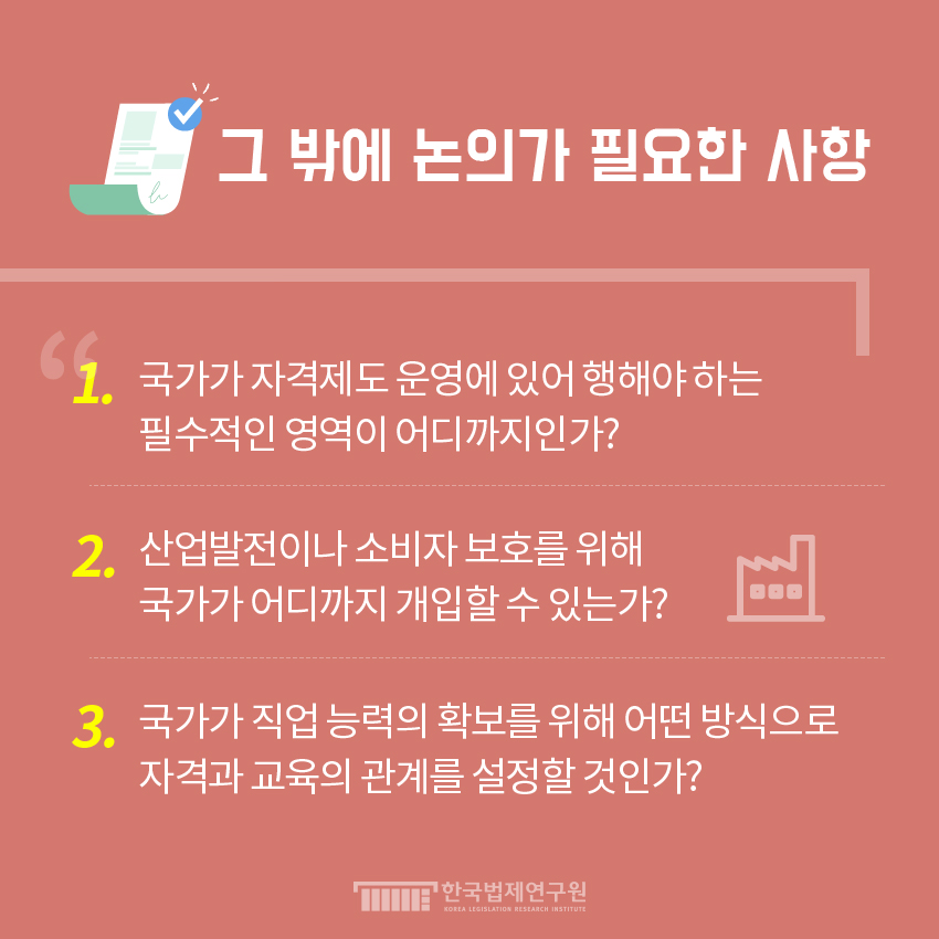 그 밖에 논의가 필요한 사항  1. 국가가 자격제도 운영에 있어 행해야 하는 필수적인 영역이 어디까지인가?  2. 산업발전이나 소비자 보호를 위해 국가가 어디까지 개입할 수 있는가?  3. 국가가 직업 능력의 확보를 위해 어떤 방식으로 자격과 교육의 관계를 설정할 것인가?