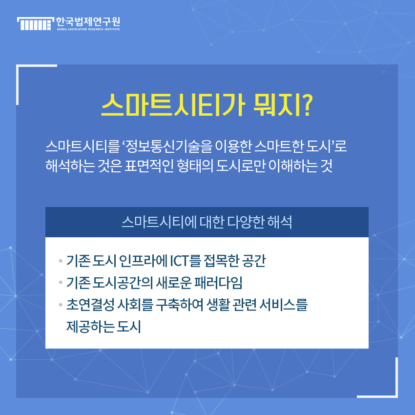 스마트시티가 뭐지? 스마트시티를 ‘정보통신기술을 이용한 스마트한 도시’로  해석하는 것은 표면적인 형태의 도시로만 이해하는 것. 스마트시티에 대한 다양한 해석 - 기존 도시 인프라에 ICT를 접목한 공간 - 기존 도시공간의 새로운 패러다임 - 초연결성 사회를 구축하여 생활 관련 서비스를  제공하는 도시