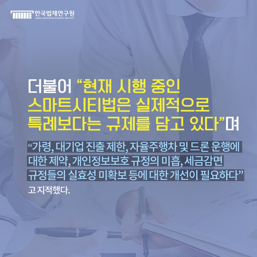 더불어  현재 시행 중인  스마트시티법은 실제적으로  특례보다는 규제를 담고 있다며  가령, 대기업 진출 제한, 자율주행차 및 드론 운행에  대한 제약, 개인정보보호 규정의 미흡, 세금감면  규정들의 실효성 미확보 등에 대한 개선이 필요하다고 지적했다.