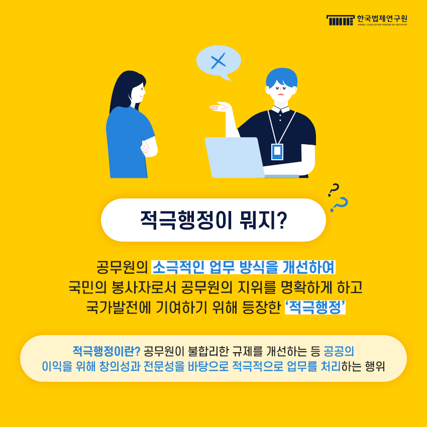 적극행정이 뭐지?  공무원의 소극적인 업무 방식을 개선하여 국민의 봉사자로서 공무원의 지위를 명확하게 하고 국가발전에 기여하기 위해 등장한 ‘적극행정’.  적극행정이란? 공무원이 불합리한 규제를 개선하는 등 공공의 이익을 위해 창의성과 전문성을 바탕으로 적극적으로 업무를 처리하는 행위