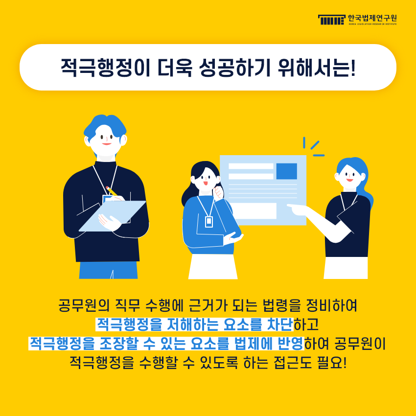 적극행정이 더욱 성공하기 위해서는! 공무원의 직무 수행에 근거가 되는 법령을 정비하여 적극행정을 저해하는 요소를 차단하고 적극행정을 조장할 수 있는 요소를 법제에 반영하여 공무원이 적극행정을 수행할 수 있도록 하는 접근도 필요!