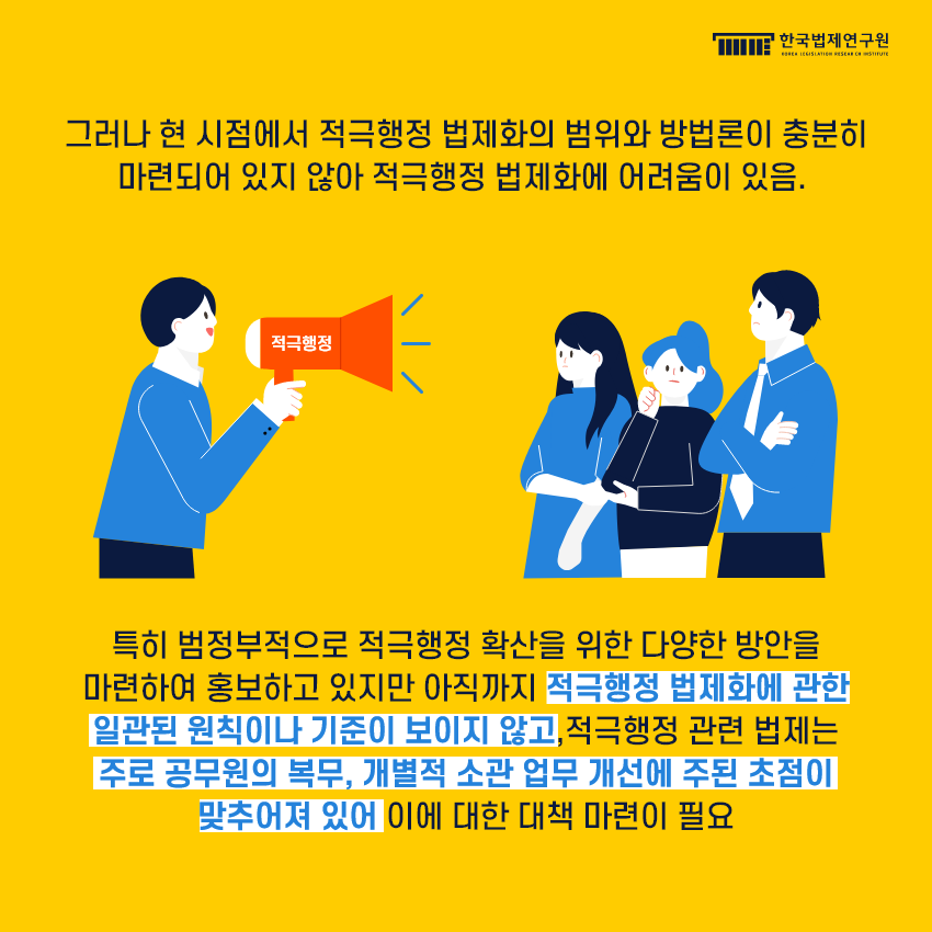 그러나 현 시점에서 적극행정 법제화의 범위와 방법론이 충분히 마련되어 있지 않아 적극행정 법제화에 어려움이 있음. 특히 범정부적으로 적극행정 확산을 위한 다양한 방안을 마련하여 홍보하고 있지만 아직까지 적극행정 법제화에 관한 일관된 원칙이나 기준이 보이지 않고,적극행정 관련 법제는 주로 공무원의 복무, 개별적 소관 업무 개선에 주된 초점이 맞추어져 있어 이에 대한 대책 마련이 필요.