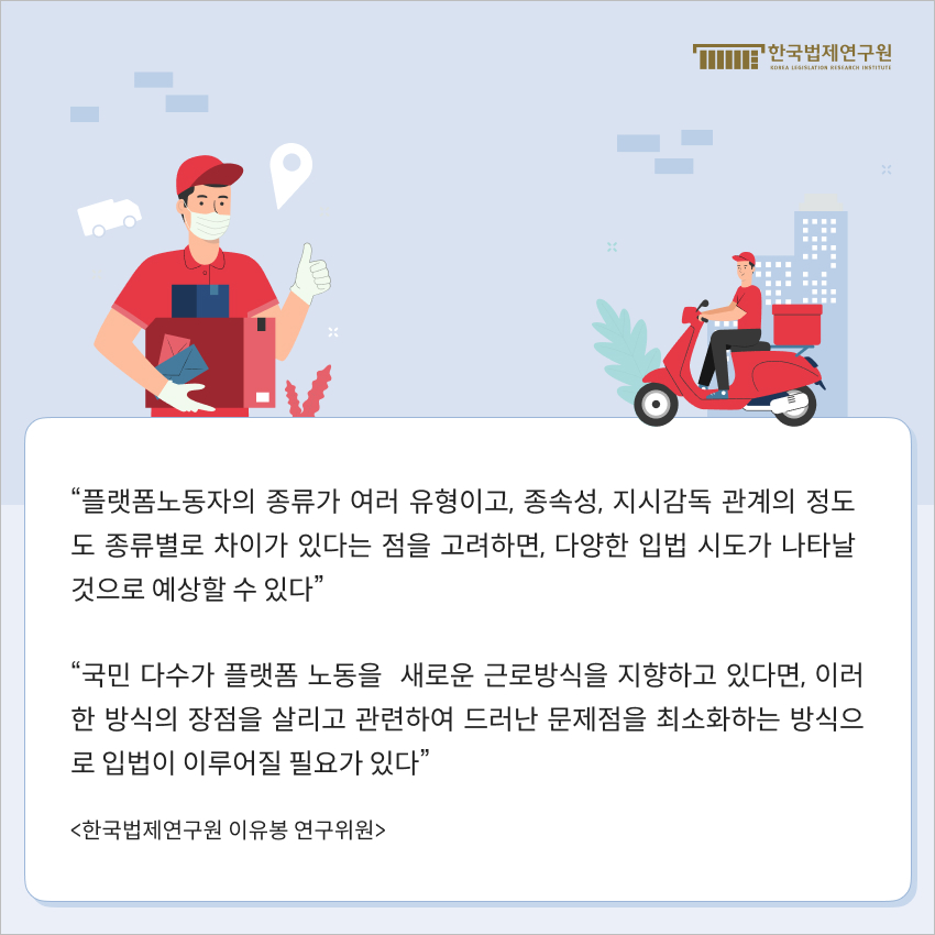 “플랫폼노동자의 종류가 여러 유형이고, 종속성, 지시감독 관계의 정도도 종류별로 차이가 있다는 점을 고려하면, 다양한 입법 시도가 나타날 것으로 예상할 수 있다” “국민 다수가 플랫폼 노동을  새로운 근로방식을 지향하고 있다면, 이러한 방식의 장점을 살리고 관련하여 드러난 문제점을 최소화하는 방식으로 입법이 이루어질 필요가 있다” <한국법제연구원 이유봉 연구위원>