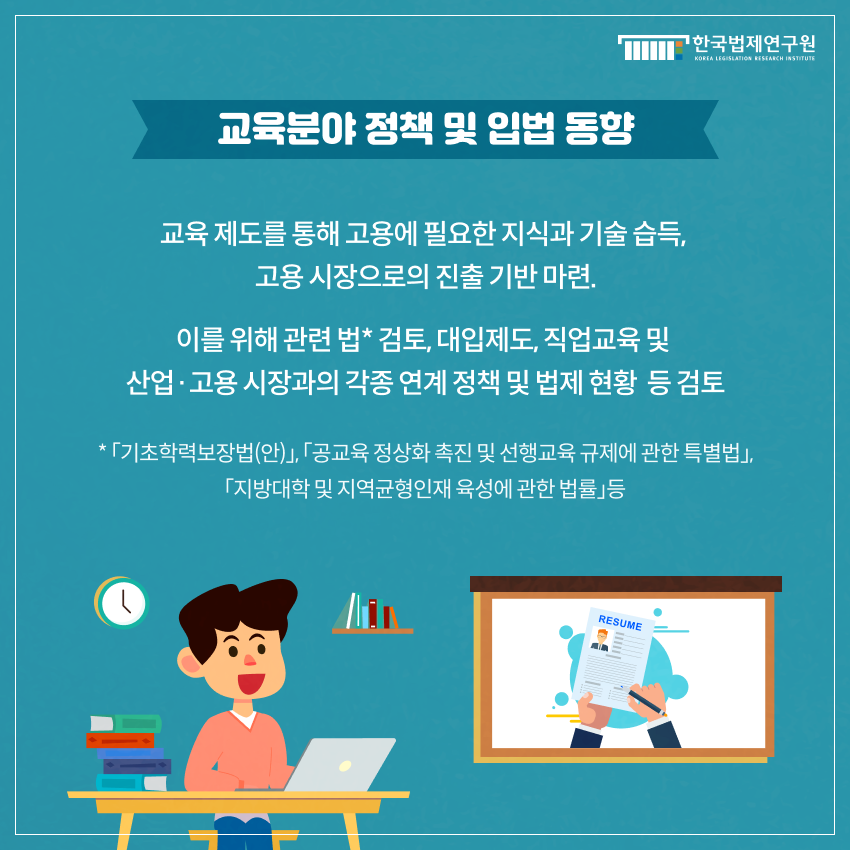 교육분야 정책 및 입법 동향 교육 제도를 통해 고용에 필요한 지식과 기술 습득,  고용 시장으로의 진출 기반 마련. 이를 위해 관련 법* 검토, 대입제도, 직업교육 및  산업·고용 시장과의 각종 연계 정책 및 법제 현황  등 검토 * 「기초학력보장법(안)」, 「공교육 정상화 촉진 및 선행교육 규제에 관한 특별법」, 「지방대학 및 지역균형인재 육성에 관한 법률」등