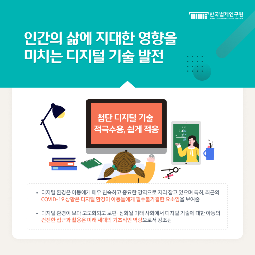 인간의 삶에 지대한 영향을 미치는 디지털 기술 발전, 첨단 디지털 기술 적극수용, 쉽게 적응 → 아동 - 디지털 환경은 아동에게 매우 친숙하고 중요한 영역으로 자리 잡고 있으며 특히, 최근의 COVID-19 상황은 디지털 환경이 아동들에게 필수불가결한 요소임을 보여줌  - 디지털 환경이 보다 고도화되고 보편·심화될 미래 사회에서 디지털 기술에 대한 아동의 건전한 접근과 활용은 미래 세대의 기초적인 역량으로서 강조됨