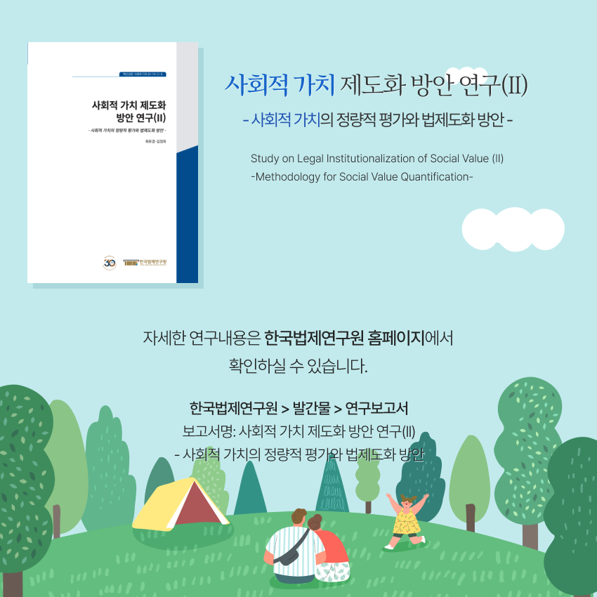 8 사회적 가치 제도화 방안 연구(II) - 사회적 가치의 정량적 평가와 법제도화 방안 - Study on Legal Institutionalization of Social Value (II)-Methodology for Social Value Quantification-  자세한 연구내용은 한국법제연구원 홈페이지에서 확인하실 수 있습니다.한국법제연구원 > 발간물 > 연구보고서 보고서명: 사회적 가치 제도화 방안 연구(II) - 사회적 가치의 정량적 평가와 법제도화 방안