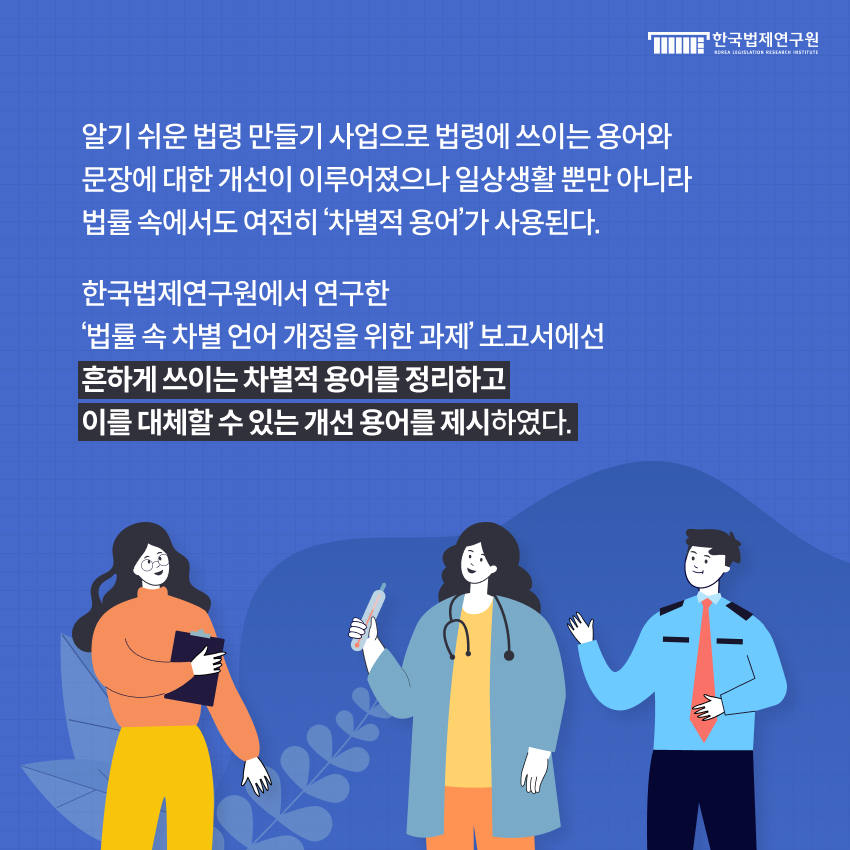 알기 쉬운 법령 만들기 사업으로 법령에 쓰이는 용어와 문장에 대한 개선이 이루어졌으나 일상생활 뿐만 아니라 법률 속에서도 여전히 ‘차별적 용어’가 사용된다. 한국법제연구원에서 연구한 ‘법률 속 차별 언어 개정을 위한 과제’ 보고서에선 흔하게 쓰이는 차별적 용어를 정리하고 이를 대체할 수 있는 개선 용어를 제시하였다.