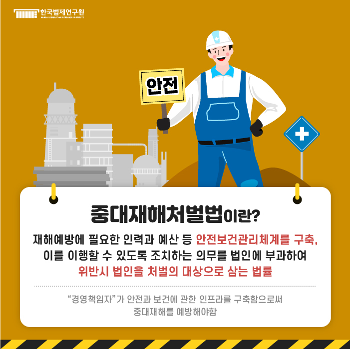 중대재해처벌법이란? 재해예방에 필요한 인력과 예산 등 안전보건관리체계를 구축, 이를 이행할 수 있도록 조치하는 의무를 법인에 부과하여 위반시 법인을 처벌의 대상으로 삼는 법률 / 