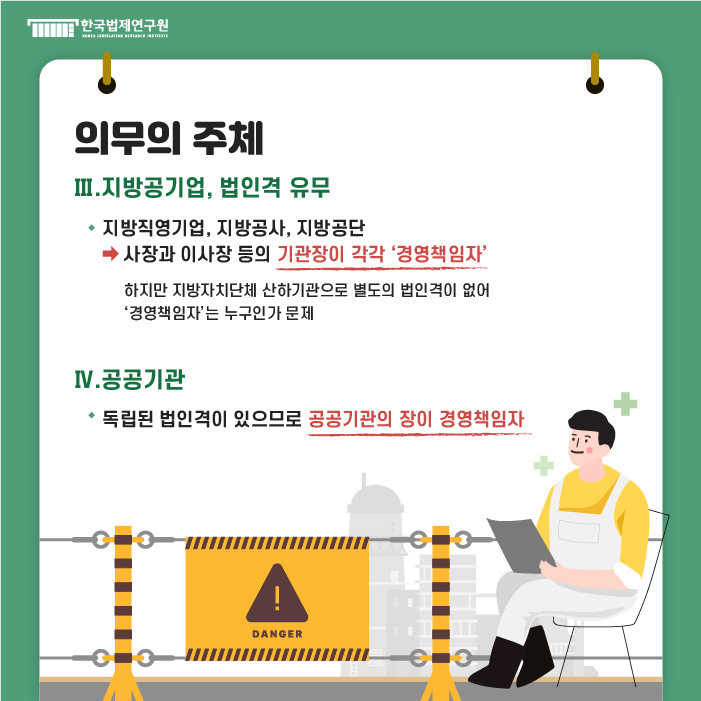 의무의 주체 : Ⅲ. 지방공기업, 법인격 유무- ·지방직영기업, 지방공사, 지방공단 ->사장과 이사장 등의 기관장이 각각 '경영책임자' (하지만 지방자치단체 산하기관으로 별도의 법인격이 없어 '경영책임자'는 누구인가 문제 Ⅳ. 공공기관 -·독립된 법인격이 있으므로 공공기관의 장이 경영책임자