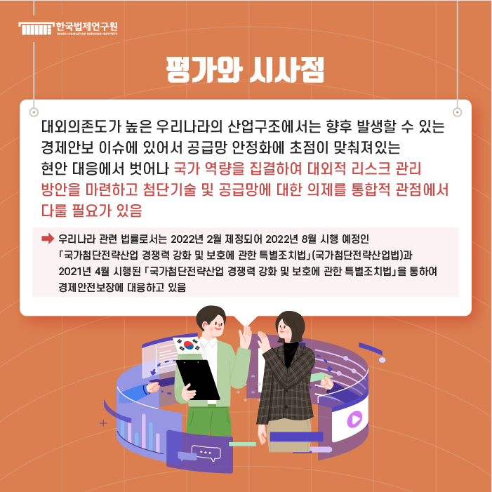 평가와 시사점 : 대외의존도가 높은 우리나라의 산업구조에서는 향후 발생할 수 있는 경제안보 이슈에 있어서 공급망 안정화에 초점이 맞춰져 있는 현안 대응에서 벗어나 국가 역량을 집결하여 대외적 리스크 관리 방안을 마련하고 첨단기술 및 공급망에 대한 의제를 통합적 관점에서 다룰 필요가 있음 -> 우리나라 관련 법률로서는 2022년 2월 제정되어 2022년 8월 시행 예정인 「국가첨단전략산업 경쟁력 강화 및 보호에 관한 특별조치법」(국가첨단전략산업법)과 2021년 4월 시행된 「국가첨단전략산업 경쟁력 강화 및 보호에 관한 특별조치법」을 통하여 경제안전보장에 대응하고 있음