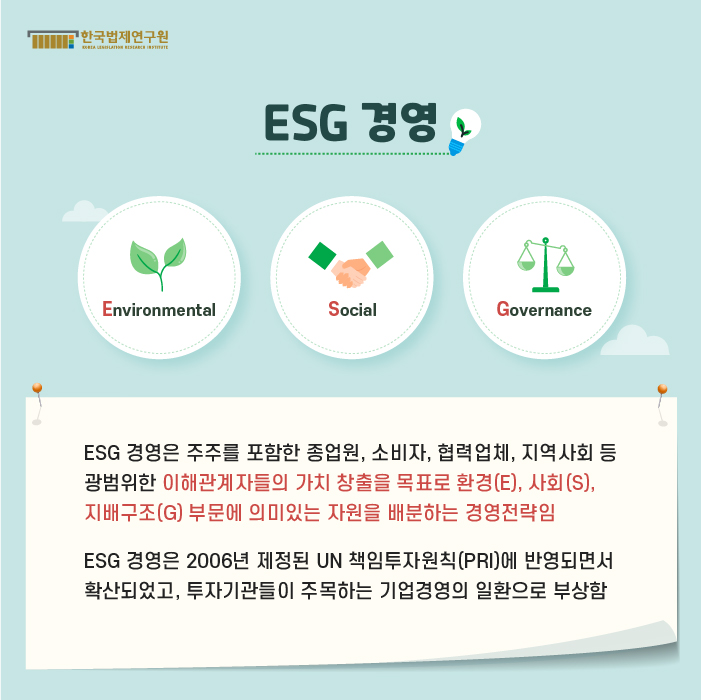 ESG 경영 : ESG 경영은 주주를 포함한 종업원, 소비자, 협력업체, 지역사회 등 광범위한 이해관계자들의 가치 창출을 목표로 환경(E), 사회(S), 지배구조(G) 부문에 의미있는 자원을 배분하는 경영전략임.  ESG 경영은 2006년 제정된 UN 책임투자원칙(PRI)에 반영되면서 확산되었고, 투자기관들이 주목하는 기업경영의 일환으로 부상함