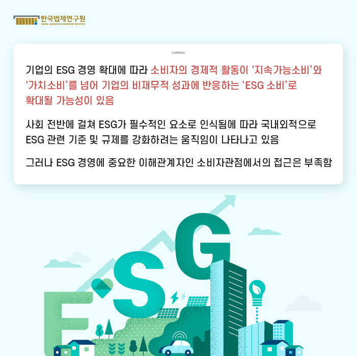 기업의 ESG 경영 확대에 따라 소비자의 경제적 활동이 ‘지속가능소비’와 ‘가치소비’를 넘어 기업의 비재무적 성과에 반응하는 ‘ESG 소비’로 확대될 가능성이 있음. 사회 전반에 걸쳐 ESG가 필수적인 요소로 인식됨에 따라 국내외적으로 ESG 관련 기준 및 규제를 강화하려는 움직임이 나타나고 있음. 그러나 ESG 경영에 중요한 이해관계자인 소비자관점에서의 접근은 부족함