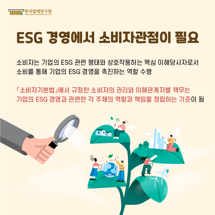 ESG 경영에서 소비자관점이 필요 : 소비자는 기업의 ESG 관련 행태와 상호작용하는 핵심 이해당사자로서 소비를 통해 기업의 ESG 경영을 촉진하는 역할 수행.「소비자기본법」에서 규정한 소비자의 권리와 이해관계자별 책무는 기업의 ESG 경영과 관련한 각 주체의 역할과 책임을 정립하는 기준이 됨