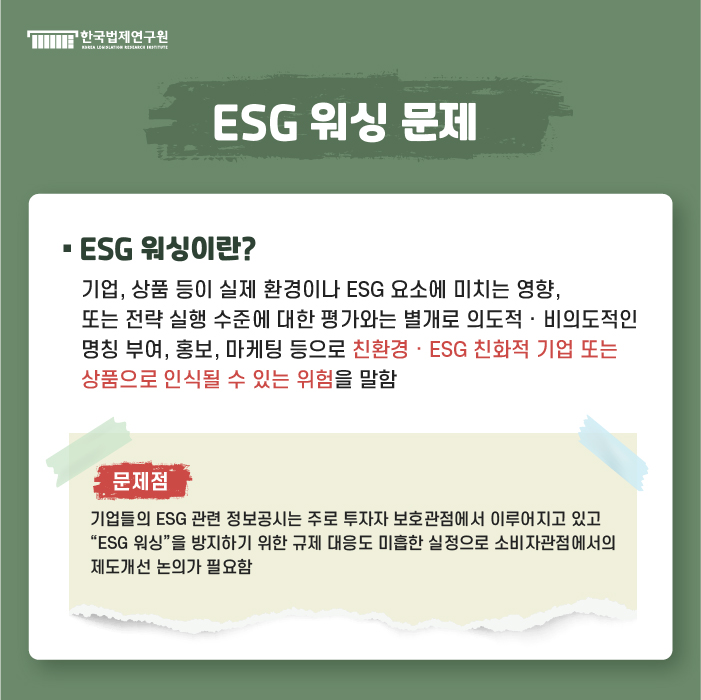 ESG 워싱 문제 : ESG 워싱이란? 기업, 상품 등이 실제 환경이나 ESG 요소에 미치는 영향, 또는 전략 실행 수준에 대한 평가와는 별개로 의도적·비의도적인 명칭 부여, 홍보, 마케팅 등으로 친환경·ESG 친화적 기업 또는 상품으로 인식될 수 있는 위험을 말함 / 문제점 : 기업들의 ESG 관련 정보공시는 주로 투자자 보호관점에서 이루어지고 있고 “ESG 워싱”을 방지하기 위한 규제 대응도 미흡한 실정으로 소비자관점에서의 제도개선 논의가 필요함