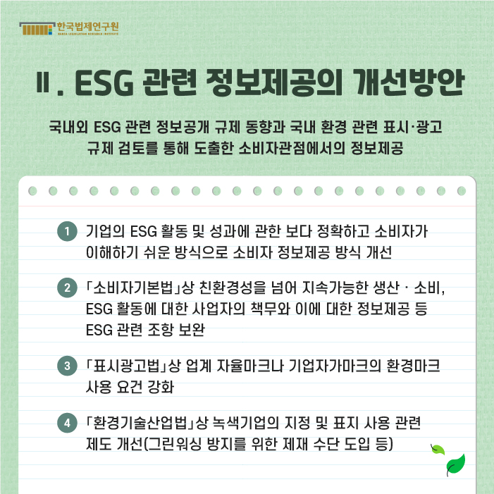 Ⅱ. ESG 관련 정보제공의 개선방안(국내외 ESG 관련 정보공개 규제 동향과 국내 환경 관련 표시·광고 규제 검토를 통해 도촐한 소비자관점에서의 정보제공) : ①기업의 ESG 활동 및 성과에 관한 보다 정확하고 소비자가 이해하기 쉬운 방식으로 소비자 정보제공 방식 개선 ②「소비자기본법」상 친환경성을 넘어 지속가능한 생산·소비, ESG 활동에 대한 사업자의 책무와 이에 대한 정보제공 등 ESG 관련 조항 보완 ③「표시광고법」상 업계 자율마크나 기업자가마크의 환경마크 사용 요건 강화 ④「환경기술산업법」상 녹색기업의 지정 및 표지 사용 관련 제도 개선(그린워싱 방지를 위한 제재 수단 도입 등)