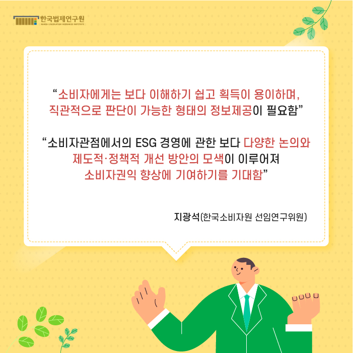 “소비자에게는 보다 이해하기 쉽고 획득이 용이하며, 직관적으로 판단이 가능한 형태의 정보제공이 필요함”, “소비자관점에서의 ESG 경영에 관한 보다 다양한 논의와 제도적·정책적 개선 방안의 모색이 이루어져 소비자권익 향상에 기여하기를 기대함” -지광석(한국소비자원 선임연구위원)-