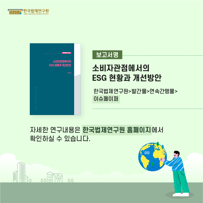 보고서명 : 소비자관점에서의 ESG 현황과 개선방안(한국법제연구원>발간물>연속간행물>이슈페이퍼) 자세한 연구내용은 한국법제연구원 홈페이지에서 확인하실 수 있습니다.