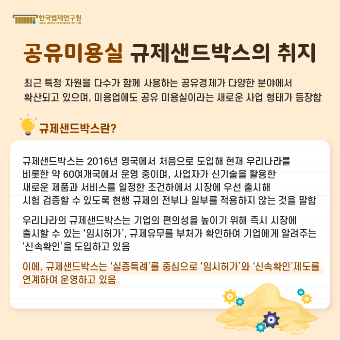 [공유미용실 규제샌드박스의 취지] : 최근 특정 자원을 다수가 함께 사용하는 공유경제가 다양한 분야에서 확산되고 있으며, 미용업에도 공유 미용실이라는 새로운 사업 형태가 등장함 / 규제샌드박스란? -규제샌드박스는 2016년 영국에서 처음으로 도입해 현재 우리나라를 비롯한 약 60여개국에서 운영 중이며, 사업자가 신기술을 활용한 새로운 제품과 서비스를 일정한 조건하에서 시장에 우선 출시해 시험 검증할 수 있도록 현행 규제의 전부나 일부를 적용하지 않는 것을 말함 -우리나라의 규제샌드박스는 기업의 편의성을 높이기 위해 즉시 시장에 출시할 수 있는 ‘임시허가’, 규제유무를 부처가 확인하여 기업에게 알려주는 ‘신속확인’을 도입하고 있음 -이에, 규제샌드박스는 ‘실증특례’를 중심으로 ‘임시허가’와 ‘신속확인’제도를 연계하여 운영하고 있음