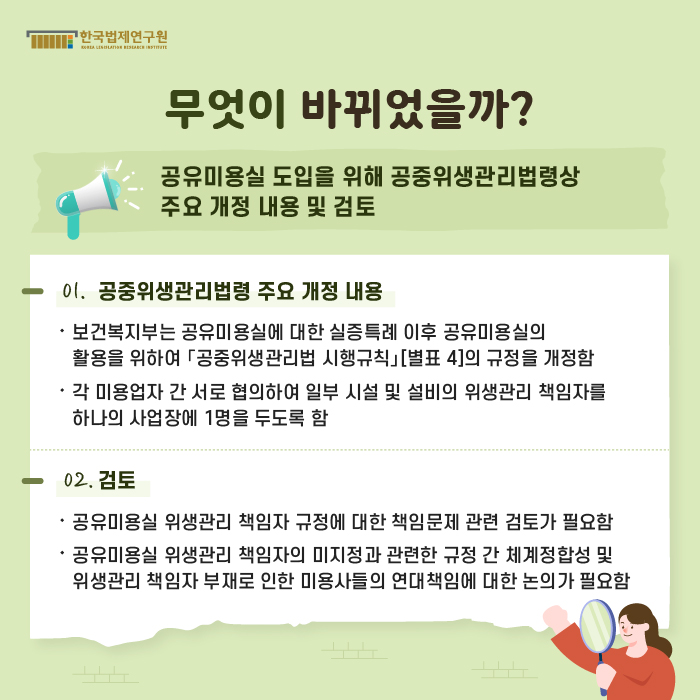 [무엇이 바뀌었을까?] 공유미용실 도입을 위해 공중위생관리법령상 주요 개정 내용 및 검토 : 01. 공중위생관리법령 주요 개정 내용 -보건복지부는 공유미용실에 대한 실증특례 이후 공유미용실의 활용을 위하여 「공중위생관리법 시행규칙」[별표 4]의 규정을 개정함, -각 미용업자 간 서로 협의하여 일부 시설 및 설비의 위생관리 책임자를 하나의 사업장에 1명을 두도록 함 02. 검토 -공유미용실 위생관리 책임자 규정에 대한 책임문제 관련 검토가 필요함, =공유미용실 위생관리 책임자의 미지정과 관련한 규정 간 체계정합성 및 위생관리 책임자 부재로 인한 미용사들의 연대책임에 대한 논의가 필요함