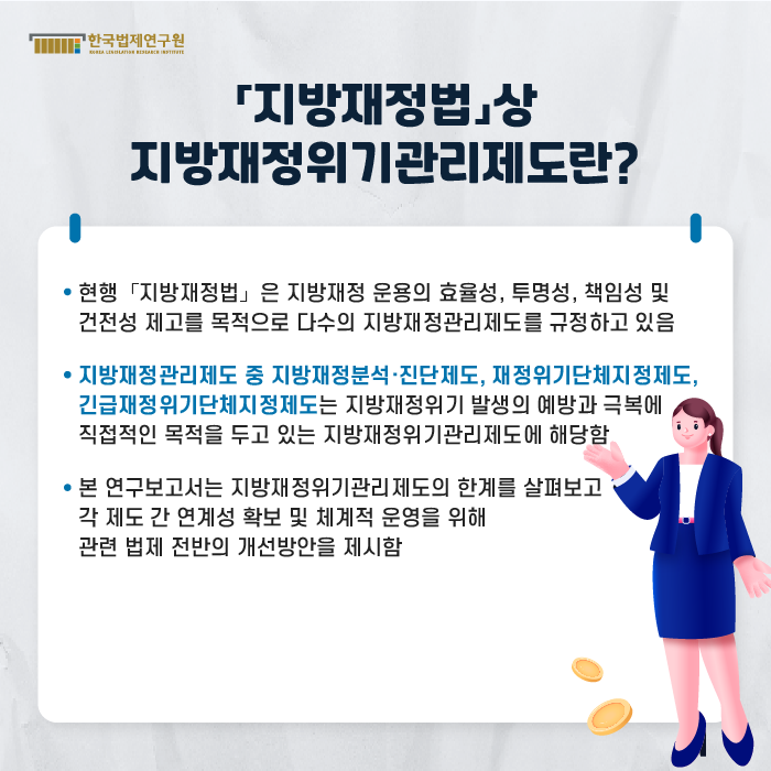 [「지방재정법」상 지방재정위기관리제도란?] -현행 「지방재정법」 은 지방재정 운용의 효율성, 투명성, 책임성 및 건전성 제고를 목적으로 다수의 지방재정관리제도를 규정하고 있음, -지방재정관리제도 중 지방재정분석·진단제도, 재정위기단체지정제도, 긴급재정위기단체지정제도는 지방재정위기 발생의 예방과 극복에 직접적인 목적을 두고 있는 지방재정위기관리제도에 해당함, -본 연구보고서는 지방재정위기관리제도의 한계를 살펴보고 각 제도 간 연계성 확보 및 체계적 운영을 위해 관련 법제 전반의 개선방안을 제시함