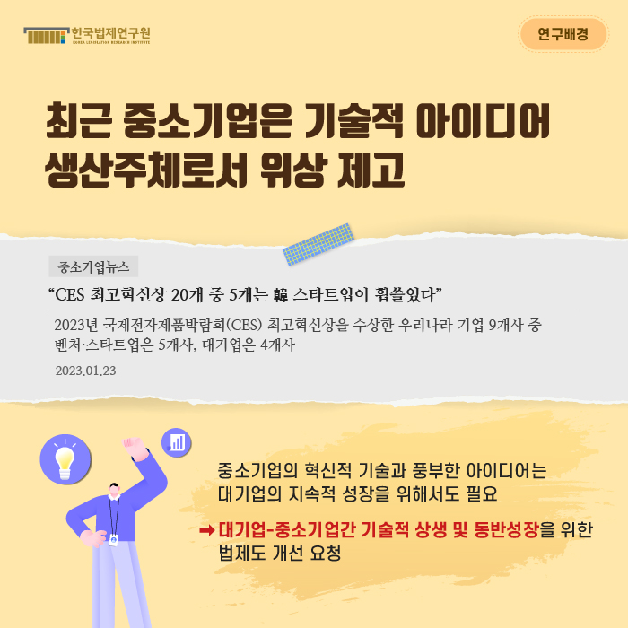 연구배경 : 최근 중소기업은 기술적 아이디어 생산주체로서 위상 제고 / 중소기업뉴스 “CES 최고혁신상 20개 중 5개는 韓 스타트업이 휩쓸었다” : 2023년 국제전자제품박람회(CES) 최고혁신상을 수상한 우리나라 기업 9개사 중 벤처·스타트업은 5개사, 대기업은 4개사 -2023.01.23.- / 중소기업의 혁신적 기술과 풍부한 아이디어는 대기업의 지속적 성장을 위해서도 필요 -> 대기업-중소기업간 기술적 상생 및 동반성장을 위한 법제도 개선 요청