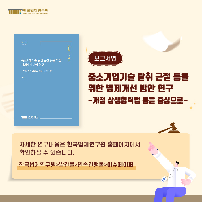 보고서명 : 중소기업기술 탈취 근절 등을 위한 법제개선 방안 연구 -개정 상생협력법 등을 중심으로- / 자세한 연구내용은 한국법제연구원 홈페이지에서 확인하실 수 있습니다. (한국법제연구원>발간물>연속간행물>이슈페이퍼)