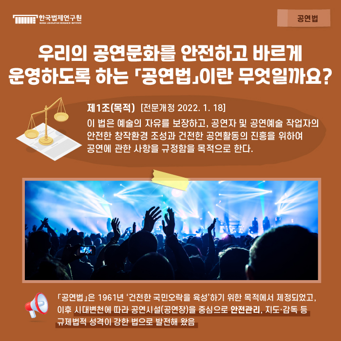 공연법 : 우리의 공연문화를 안전하고 바르게 운영하도록 하는 「공연법」이란 무엇일까요? / 제1조(목적) [전문개정 2022.1.18.] 이 법은 예술의 자유를 보장하고, 공연자 및 공연예술 작업자의 안전한 창작환경 조성과 건전한 공연활동의 진흥을 위하여 공연에 관한 사항을 규정함을 목적으로 한다. / 「공연법」은 1961년 ‘건전한 국민오락을 육성’하기 위한 목적에서 제정되었고, 이후 시대변천에 따라 공연시설(공연장)을 중심으로 안전관리, 지도·감독 등 규제법적 성격이 강한 법으로 발전해 왔음