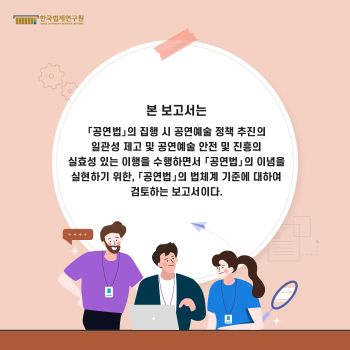 본 보고서는 「공연법」의 집행 시 공연예술 정책 추진의 일관성 제고 및 공연예술 안전 및 진흥의 실효성 있는 이행을 수행하면서 「공연법」의 이념을 실현하기 위한, 「공연법」의 법체계 기준에 대하여 검토하는 보고서이다.