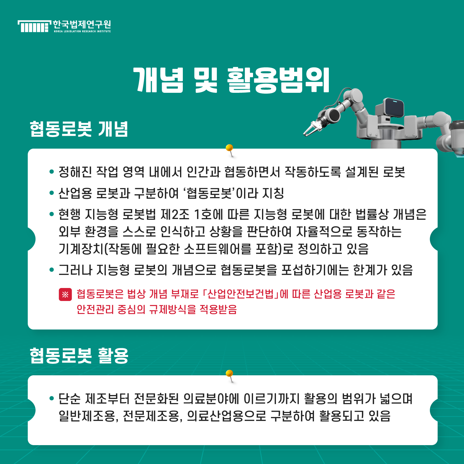개념 및 활용범위 : 1. 협동로봇 개념 -정해진 작업 영역 내에서 인간과 협동하면서 작동하도록 설계된 로봇, -산업용 로봇과 구분하여 ‘협동로봇’이라 지칭, -현행 지능형 로봇법 제2조 1호에 따른 지능형 로봇에 대한 법률상 개념은 외부 환경을 스스로 인식하고 상황을 판단하여 자율적으로 동작하는 기계장치(작동에 필요한 소프트웨어를 포함)로 정의하고 있음, -그러나 지능형 로봇의 개념으로 협동로봇을 포섭하기에는 한계가 있음 *협동로봇은 법상 개념 부재로 「산업안전보건법」에 따른 산업용 로봇과 같은 안전관리 중심의 규제방식을 적용받음 / 2. 협동로봇 활용 -단순 제조부터 전문화된 의료분야에 이르기까지 활용의 범위가 넓으며 일반제조용, 전문제조용, 의료산업용으로 구분하여 활용되고 있음