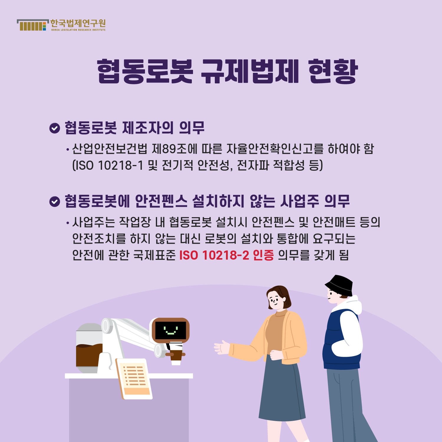 협동로봇 규제법제 현황 -협동로봇 제조자의 의무 : 산업안전보건법 제89조에 따른 자율안전확인신고를 하여야 함(ISO 10218-1 및 전기적 안전성, 전자파 적합성 등), -협동로봇에 안전펜스 설치하지 않는 사업주 의무 : 사업주는 작업장 내 협동로봇 설치시 안전펜스 및 안전매트 등의 안전조치를 하지 않는 대신 로봇의 설치와 통합에 요구되는 안전에 관한 국제표준 ISO 10218-2 인증 의무를 갖게 됨