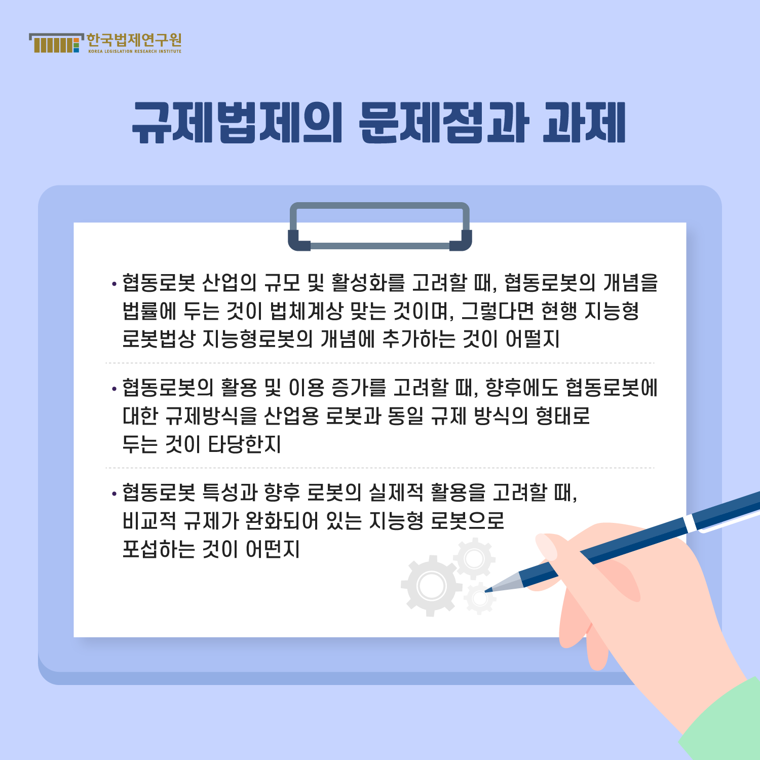 규제법제의 문제점과 과제 : -협동로봇 산업의 규모 및 활성화를 고려할 때, 협동로봇의 개념을 법률에 두는 것이 법체계상 맞는 것이며, 그렇다면 현행 지능형 로봇법상 지능형로봇의 개념에 추가하는 것이 어떨지, -협동로봇의 활용 및 이용 증가를 고려할 때, 향후에도 협동로봇에 대한 규제방식을 산업용 로봇과 동일 규제 방식의 형태로 두는 것이 타당한지, -협동로봇 특성과 향후 로봇의 실제적 활용을 고려할 때, 비교적 규제가 완화되어 있는 지능형 로봇으로 포섭하는 것이 어떤지