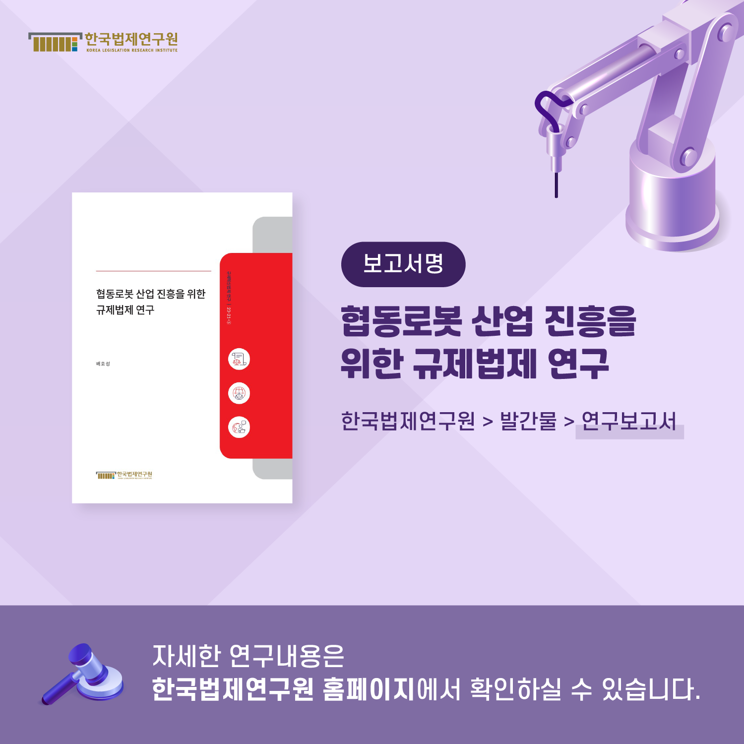 보고서명 : 협동로봇 산업 진흥을 위한 규제법제 연구 / 한국법제연구원>발간물>연구보고서 / 자세한 연구내용은 한국법제연구원 홈페이지에서 확인하실 수 있습니다.