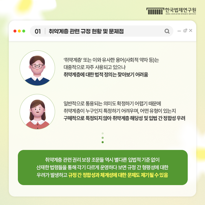 01 취약계층 관련 규정 현황 및 문제점 '취약계층'또는 이와 유사한 용어(사회적 약자 등)는 대중적으로 자주 사용되고 있으나 취약계층에 대한 법제 정의는 찾아보기 어려움 일반적으로 통용되는 의미도 확정하기 어렵기 때문에 취약계층이 누구인지 특정하기 어려우며, 어떤 유형이 있는지 구체적으로 특정되지 않아 취약계층 해당성 및 입법 간 정합성 우려 취약계층 관련 권리 보장 조문들 역시 별다른 입법적 기준 없이 산재한 법령들을 통해 각기 다르게 운영하다 보면 규정 간 형평성에 대한 우려가 발생하고 규정간 정합성과 체계성에 대한 문제도 제기될 수 있음