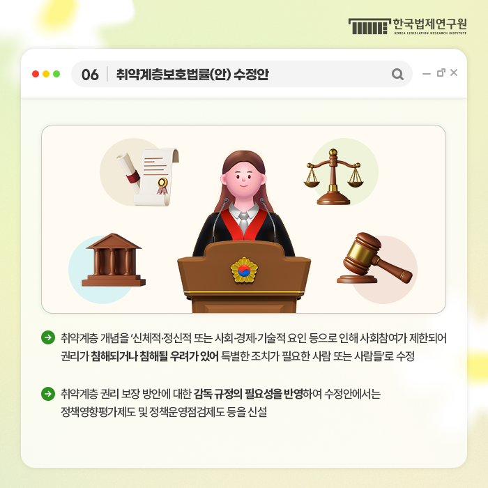 06 취약계층보호법률(안) 수정안 -취약계층 개념을 '신체적, 정신적 또는 사회, 경제, 기술적요인 등으로 인해 사회참여가 제한되어 권리가 침해되거나 침해될 우려가 있어 특별한 조치가 필요한 사람 또는 사람들'로 수정 -취약계층 권리 보장 방안에 대한 감독 규정의 필요성을 반영하여 수정안에서는 정책영향평가제도 및 정책운영점검제도 등을 신설