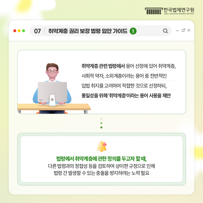 07 취약게층 권리 보장 법령 입안 가이드 1 취약계층 관련 법령에서 용어 선정에 있어 취약게층, 사회적 약자, 소외계층이라는 용어 중 전반적인 입법 취지를 고려하여 적합한 것으로 선정하되, 통일성을 위해 '취약계층'이라는 용어 사용을 제안 법령에서 취약게층에 관한 정의를 두고자 할 때, 다른 법령과의 정합성 등을 검토하여 상이한 규정으로 인해 법령 간 발생할 수 있는 충돌을 방지하려는 노력 필요