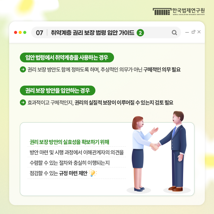 07 취약계층 권리 보장 법령 입안 가이드 2 입안 법령에서 취약계층을 사용하는 경우  -> 권리 보장 방안도 함께 정하도록 하며, 추상적인 의무가 아닌 구체적인 의무 필요  권리 보장 방안을 입안하는 경우  -> 효과적이고 구체적인지, 권리의 실질적 보장이 이루어질 수 있는지 검토 필요  권리 보장 방안의 실효성을 확보하기 위해 방안 마련 및 시행 과정에서 이해관계자의 의견을 수렴할 수 있는 절차와 충실히 이행되는지 점검할 수 있는 규정 마련 제안